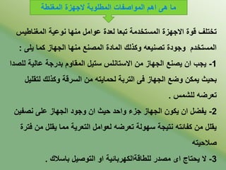 ‫المغناطي‬ ‫نوعية‬ ‫منها‬ ‫عوامل‬ ‫لعدة‬ ‫تدعا‬ ‫المستخدمة‬ ‫ابجهزة‬ ‫قوة‬ ‫تختىف‬‫س‬
‫يى‬ ‫كما‬ ‫الجهاز‬ ‫منها‬ ‫المصنع‬ ‫المادة‬ ‫وكذلك‬ ‫تصنيعه‬ ‫وجودة‬ ‫المستخدم‬:
1-‫ل‬ ‫عالية‬ ‫ددرجة‬ ‫المقاوم‬ ‫ستيل‬ ‫ابستانىس‬ ‫من‬ ‫الجهاز‬ ‫يصنع‬ ‫ان‬ ‫يجب‬‫ىصدا‬
‫لتق‬ ‫وكذلك‬ ‫السرقة‬ ‫من‬ ‫لحمايته‬ ‫التردة‬ ‫ف‬ ‫الجهاز‬ ‫وضع‬ ‫يمكن‬ ‫دحيث‬‫ىيل‬
‫لىشمس‬ ‫تعرضه‬.
2-‫نصفي‬ ‫عى‬ ‫الجهاز‬ ‫وجود‬ ‫ان‬ ‫حيث‬ ‫واحد‬ ‫جزء‬ ‫الجهاز‬ ‫يكون‬ ‫ان‬ ‫يفضل‬‫ن‬
‫من‬ ‫يقىل‬ ‫مما‬ ‫التعرية‬ ‫لعوامل‬ ‫تعرضه‬ ‫سهولة‬ ‫نتيجة‬ ‫كفائته‬ ‫من‬ ‫يقىل‬‫فترة‬
‫صالحيته‬
3-‫داسالك‬ ‫التوصيل‬ ‫او‬ ‫لىطاقةالكهردائية‬ ‫مصدر‬ ‫اى‬ ‫يحتاج‬ ‫ب‬.
‫المغنطة‬ ‫بجهزة‬ ‫المطىودة‬ ‫المواصفات‬ ‫اهم‬ ‫ه‬ ‫ما‬
 