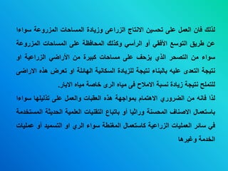 ‫لذلك‬‫فان‬‫العمل‬‫عى‬‫تحسين‬‫ابنتاج‬‫الزراع‬‫وزياد‬‫ة‬‫المساحات‬‫المزروعة‬‫سو‬‫اء‬‫ا‬
‫عن‬‫طريق‬‫التوسع‬‫األفقي‬‫أو‬‫الرأسي‬‫وكذلك‬‫المحافظة‬‫عى‬‫المساحات‬‫الم‬‫زر‬‫وع‬‫ة‬
‫سواء‬‫من‬‫التصحر‬‫الذي‬‫يزحف‬‫عى‬‫مساحات‬‫كديرة‬‫من‬‫األراضي‬‫الزراعية‬‫او‬
‫نتيجة‬‫التعدى‬‫عىيه‬‫دالدناء‬‫نتيجة‬‫لىزيادة‬‫السكانية‬‫الهائىة‬‫او‬‫تعرض‬‫ه‬‫ذه‬‫ابراض‬
‫لىتمىح‬‫نتيجة‬‫زيادة‬‫نسدة‬‫ابمالح‬‫ف‬‫مياه‬‫الرى‬‫خاصة‬‫مياه‬‫ابدار‬.
‫لذا‬‫فانه‬‫من‬‫الضروري‬‫اب‬‫هتمام‬‫دمواجهة‬‫هذه‬‫العقدات‬‫والعمل‬‫عى‬‫تذليىها‬‫سوا‬‫ءا‬
‫داستعمال‬‫ابصناف‬‫المحسنة‬‫وراثيا‬‫أو‬‫داتداع‬‫التقنيات‬‫العىمية‬‫الحديثة‬‫المستخدمة‬
‫في‬‫سائر‬‫العمىيات‬‫الزراعية‬‫كاستعمال‬‫المغنطة‬‫سواء‬‫الري‬‫او‬‫التسميد‬‫أو‬‫ع‬‫مىيات‬
‫الخدمة‬‫وغيرها‬
 