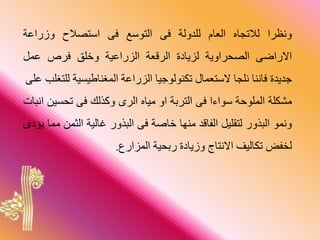 ‫ونظرا‬‫لالتجاح‬‫العام‬‫للدولة‬‫فى‬‫التوسع‬‫فى‬‫استصالح‬‫وزراعة‬
‫االراضى‬‫راوية‬ ‫الص‬‫لايادة‬‫الرقعة‬‫الاراعية‬‫وخلق‬‫فرص‬‫عم‬
‫جديدة‬‫فاننا‬‫نلجا‬‫الستعمال‬‫تكنولوجيا‬‫الاراعة‬‫ية‬ ‫المغناطي‬‫ل‬‫لتغل‬‫على‬
‫مشكلة‬‫الملوحة‬‫سوارا‬‫فى‬‫الترقة‬‫او‬‫مياح‬‫الرى‬‫ذلك‬ ‫و‬‫فى‬‫ي‬ ‫ت‬‫انبات‬
‫ونمو‬‫البذور‬‫لتطلي‬‫الفاقد‬‫منوا‬‫خاصة‬‫فى‬‫البذور‬‫غالية‬‫الثم‬‫مما‬‫يؤدى‬
‫لخف‬‫تكاليف‬‫االنتاج‬‫وزيادة‬‫ية‬ ‫رق‬‫الماارا‬.
 