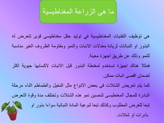 ‫هى‬‫توظيف‬‫التقنيات‬‫المغناطيسية‬‫في‬‫توليد‬‫حقل‬‫مغناطيسى‬‫قوى‬‫ت‬‫تعرض‬‫له‬
‫البذور‬‫او‬‫النباتات‬‫لزيادة‬‫معدالت‬‫االنبات‬‫والنمو‬‫ومقاومة‬‫الظروف‬‫الغير‬‫م‬‫ناسبة‬
‫للنمو‬‫وذلك‬‫عن‬‫طريق‬‫اجهزة‬‫معينة‬.
‫فمثال‬‫هناك‬‫اجهزة‬‫تستخدم‬‫لمغنطة‬‫البذور‬‫قبل‬‫االنبات‬‫الكسابها‬‫حيوية‬‫اكثر‬
‫لضمان‬‫اقصى‬‫انبات‬‫ممكن‬.
‫كما‬‫يتم‬‫تعريض‬‫الشتالت‬‫فى‬‫بعض‬‫االنواع‬‫مثل‬‫النخيل‬‫والطماطم‬‫اثنا‬‫ء‬‫مرحلة‬
‫البادرة‬‫للمجال‬‫المغنطيسى‬‫لتحسين‬‫نمو‬‫هذه‬‫الشتالت‬‫وتختلف‬‫مدة‬‫وقو‬‫ة‬‫التعرض‬
‫تبعا‬‫للغرض‬‫المطلوب‬‫وكذلك‬‫تبعا‬‫لنوعية‬‫المادة‬‫النباتية‬‫سواءا‬‫بذور‬‫او‬
‫بادرات‬‫او‬‫شتالت‬.
‫المغناطيسية‬ ‫الزراعة‬ ‫هى‬ ‫ما‬
 