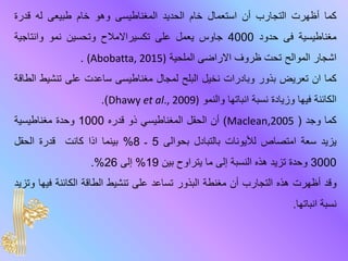 ‫كما‬‫أظهرت‬‫التجارب‬‫أن‬‫استعمال‬‫خام‬‫الحديد‬‫المغناطيسى‬‫وهو‬‫خام‬‫طبيعى‬‫له‬‫قدرة‬
‫مغناطيسية‬‫فى‬‫حدود‬4000‫جاوس‬‫يعمل‬‫على‬‫تكسيراالمالح‬‫وتحسين‬‫نمو‬‫وانتاجية‬
‫اشجار‬‫الموالح‬‫تحت‬‫ظروف‬‫االراضى‬‫الملحية‬(Abobatta, 2015).
‫كما‬‫ان‬‫تعريض‬‫بذور‬‫وبادرات‬‫نخيل‬‫البلح‬‫لمجال‬‫مغناطيسى‬‫ساعد‬‫ت‬‫على‬‫تنشي‬‫ط‬‫الطاقة‬
‫الكائنة‬‫فيها‬‫وزيادة‬‫نسبة‬‫انباتها‬‫والنمو‬Dhawy et al., 2009)).
‫كما‬‫وجد‬(Maclean,2005)‫أن‬‫الحقل‬‫المغناطيسي‬‫ذو‬‫قدره‬1000‫وحدة‬‫مغناطيسية‬
‫ي‬‫زيد‬‫سعة‬‫امتصاص‬‫لأليونات‬‫بالتبادل‬‫بحوال‬‫ى‬5‫ـ‬8%‫بينما‬‫اذا‬‫كانت‬‫قدرة‬‫الحقل‬
3000‫وحدة‬‫تزيد‬‫هذه‬‫النسبة‬‫إلى‬‫ما‬‫يتراوح‬‫بين‬19%‫إلى‬26%.
‫وقد‬‫أظهرت‬‫هذه‬‫التجارب‬‫أن‬‫مغنطة‬‫البذور‬‫تساعد‬‫على‬‫تنشيط‬‫الطاقة‬‫الكائنة‬‫في‬‫ها‬‫وتزيد‬
‫نسبة‬‫انباتها‬.
 