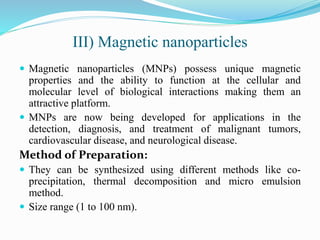 III) Magnetic nanoparticles
 Magnetic nanoparticles (MNPs) possess unique magnetic
properties and the ability to function at the cellular and
molecular level of biological interactions making them an
attractive platform.
 MNPs are now being developed for applications in the
detection, diagnosis, and treatment of malignant tumors,
cardiovascular disease, and neurological disease.
Method of Preparation:
 They can be synthesized using different methods like co-
precipitation, thermal decomposition and micro emulsion
method.
 Size range (1 to 100 nm).
 