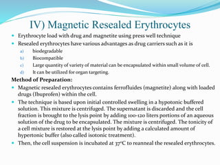 IV) Magnetic Resealed Erythrocytes
 Erythrocyte load with drug and magnetite using press well technique
 Resealed erythrocytes have various advantages as drug carriers such as it is
a) biodegradable
b) Biocompatible
c) Large quantity of variety of material can be encapsulated within small volume of cell.
d) It can be utilized for organ targeting.
Method of Preparation:
 Magnetic resealed erythrocytes contains ferrofluides (magnetite) along with loaded
drugs (Ibuprofen) within the cell.
 The technique is based upon initial controlled swelling in a hypotonic buffered
solution. This mixture is centrifuged. The supernatant is discarded and the cell
fraction is brought to the lysis point by adding 100-120 liters portions of an aqueous
solution of the drug to be encapsulated. The mixture is centrifuged. The tonicity of
a cell mixture is restored at the lysis point by adding a calculated amount of
hypertonic buffer (also called isotonic treatment).
 Then, the cell suspension is incubated at 37oC to reanneal the resealed erythrocytes.
 