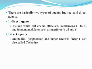  There are basically two types of agents; Indirect and direct
agents.
 Indirect agents:
 Include white cell chemo attractant, interleukins (1 to 4)
and immunomodulator such as interferon(α , β and γ).
 Direct agents:
 Antibodies, lymphotoxin and tumor necrosis factor (TNF,
also called Cachetin).
 