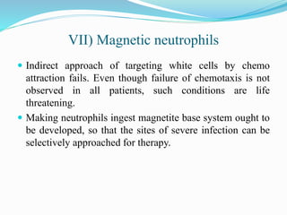 VII) Magnetic neutrophils
 Indirect approach of targeting white cells by chemo
attraction fails. Even though failure of chemotaxis is not
observed in all patients, such conditions are life
threatening.
 Making neutrophils ingest magnetite base system ought to
be developed, so that the sites of severe infection can be
selectively approached for therapy.
 