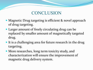 CONCLUSION
 Magnetic Drug targeting is efficient & novel approach
of drug targeting.
 Larger amount of freely circulating drug can be
replaced by smaller amount of magnetically targeted
drug.
 It is a challenging area for future research in the drug
targeting.
 More researches, long term toxicity study, and
characterization will ensure the improvement of
magnetic drug delivery system.
 