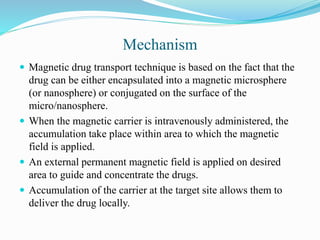 Mechanism
 Magnetic drug transport technique is based on the fact that the
drug can be either encapsulated into a magnetic microsphere
(or nanosphere) or conjugated on the surface of the
micro/nanosphere.
 When the magnetic carrier is intravenously administered, the
accumulation take place within area to which the magnetic
field is applied.
 An external permanent magnetic field is applied on desired
area to guide and concentrate the drugs.
 Accumulation of the carrier at the target site allows them to
deliver the drug locally.
 