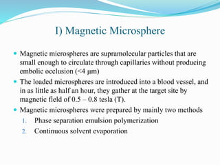 I) Magnetic Microsphere
 Magnetic microspheres are supramolecular particles that are
small enough to circulate through capillaries without producing
embolic occlusion (<4 μm)
 The loaded microspheres are introduced into a blood vessel, and
in as little as half an hour, they gather at the target site by
magnetic field of 0.5 – 0.8 tesla (T).
 Magnetic microspheres were prepared by mainly two methods
1. Phase separation emulsion polymerization
2. Continuous solvent evaporation
 
