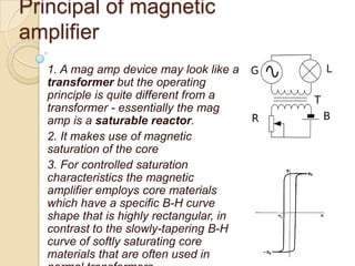 Principal of magnetic
amplifier
1. A mag amp device may look like a
transformer but the operating
principle is quite different from a
transformer - essentially the mag
amp is a saturable reactor.
2. It makes use of magnetic
saturation of the core
3. For controlled saturation
characteristics the magnetic
amplifier employs core materials
which have a specific B-H curve
shape that is highly rectangular, in
contrast to the slowly-tapering B-H
curve of softly saturating core
materials that are often used in
 