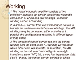 Working
1.The typical magnetic amplifier consists of two
physically separate but similar transformer magnetic
cores each of which has two windings - a control
winding and an AC winding.
2. A small DC current from a low impedance source is
fed into the series-connected control windings. The AC
windings may be connected either in series or in
parallel, the configurations resulting in different types
of mag amps.
3.The amount of control current fed into the control
winding sets the point in the AC winding waveform at
which either core will saturate. In saturation, the AC
winding on the saturated core will go from a high
impedance state ("off") into a very low impedance state
("on") - that is, the control current controls at which
 