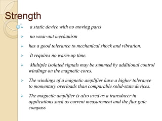 Strength
 a static device with no moving parts
 no wear-out mechanism
 has a good tolerance to mechanical shock and vibration.
 It requires no warm-up time.
 Multiple isolated signals may be summed by additional control
windings on the magnetic cores.
 The windings of a magnetic amplifier have a higher tolerance
to momentary overloads than comparable solid-state devices.
 The magnetic amplifier is also used as a transducer in
applications such as current measurement and the flux gate
compass
 