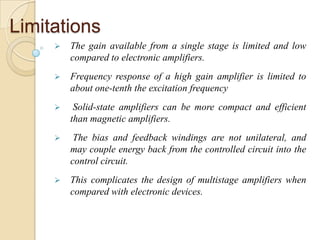 Limitations
 The gain available from a single stage is limited and low
compared to electronic amplifiers.
 Frequency response of a high gain amplifier is limited to
about one-tenth the excitation frequency
 Solid-state amplifiers can be more compact and efficient
than magnetic amplifiers.
 The bias and feedback windings are not unilateral, and
may couple energy back from the controlled circuit into the
control circuit.
 This complicates the design of multistage amplifiers when
compared with electronic devices.
 