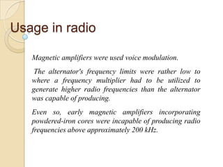 Usage in radio
Magnetic amplifiers were used voice modulation.
The alternator's frequency limits were rather low to
where a frequency multiplier had to be utilized to
generate higher radio frequencies than the alternator
was capable of producing.
Even so, early magnetic amplifiers incorporating
powdered-iron cores were incapable of producing radio
frequencies above approximately 200 kHz.
 