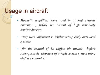 Usage in aircraft
 Magnetic amplifiers were used in aircraft systems
(avionics ) before the advent of high reliability
semiconductors.
 They were important in implementing early auto land
systems
 for the control of its engine air intakes before
subsequent development of a replacement system using
digital electronics.
 