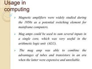 Usage in
computing
 Magnetic amplifiers were widely studied during
the 1950s as a potential switching element for
mainframe computers.
 Mag amps could be used to sum several inputs in
a single core, which was very useful in the
arithmetic logic unit (ALU).
 The mag amp was able to combine the
advantages of tubes and transistors in an era
when the latter were expensive and unreliable.
 