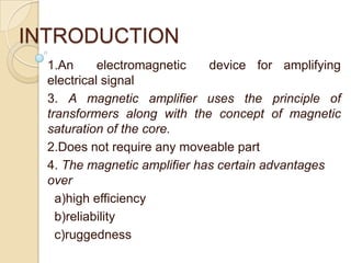 INTRODUCTION
1.An electromagnetic device for amplifying
electrical signal
3. A magnetic amplifier uses the principle of
transformers along with the concept of magnetic
saturation of the core.
2.Does not require any moveable part
4. The magnetic amplifier has certain advantages
over
a)high efficiency
b)reliability
c)ruggedness
 