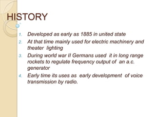 HISTORY
1. Developed as early as 1885 in united state
2. At that time mainly used for electric machinery and
theater lighting
3. During world war II Germans used it in long range
rockets to regulate frequency output of an a.c.
generator
4. Early time its uses as early development of voice
transmission by radio.
 