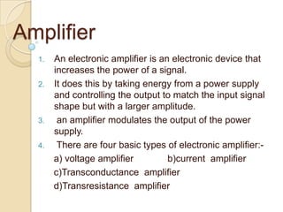 Amplifier
1. An electronic amplifier is an electronic device that
increases the power of a signal.
2. It does this by taking energy from a power supply
and controlling the output to match the input signal
shape but with a larger amplitude.
3. an amplifier modulates the output of the power
supply.
4. There are four basic types of electronic amplifier:-
a) voltage amplifier b)current amplifier
c)Transconductance amplifier
d)Transresistance amplifier
 
