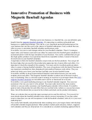 Innovative Promotion of Business with
Magnetic Baseball Agendas

Whether you're into business or a baseball fan, you can definitely gain
benefit from the magnetic baseball schedules. It's interesting to combine up baseball and
business as a marketing technique. This can be a very functional and artful marketing tool for
your business that can also cater to the interest of baseball enthusiasts. Find a website that can
offer you easy to customize baseball schedules and business cards.
It would be very nice to seek designs online for your baseball schedules. There's 2 strategies
major order your business card and it can either be connected to the baseball game schedules or
customized print it with the logo and photo of your business. You can be confident that you get
fine high quality products if you purchase them from a reputable website. Consist of the most
favored teams in your baseball schedules.
A legitimate website for baseball schedules can provide you the best products. You can get all
the knowledge that you need for the product plus appreciate lots of great offers and offers. It is
important to check the strength of the company. You must seek for excellent quality products
when it comes to buying baseball schedules. The years of experience with this kind of business is
one important consideration when shopping for personalized business cards online. They can
effectively help you to boost your business and help your favorite baseball teams.
It would be sensible to shop for personalized business cards online because you can easily
compare prices and offers. The magnetic baseball calendar is indeed one of the most creative
ways of marketing. This is a fun and creative strategy to reach out to your target clients.The 2013
magnetic baseball schedules are incredible and it can be so functional for everyone.
It would be a very good marketing strategy to use baseball calendar magnets. You can even
customize it the way you want it to be printed. You must really look for the most creative
website so you can really customize your baseball game calendar with no limits. It would be
great to look at the product list and offers that you can find in the website so you can have more
ideas. Get all the details that you need in the website and check out the product information.
There are websites that can provide super customer service and free delivery. You can ask for
more details about the baseball schedule items which you most interesting. If you have other
creative ideas then you can still incorporate it with the baseball schedules, after all, it is your own
marketing tool.
You can be both friendly and professional when reaching out to your target clients with the help
of baseball schedule magnet products. Other products include pads and pens, stickers, magnetic
wall calendars and they are all practical. It is considered as a modern marketing approach that Is

 