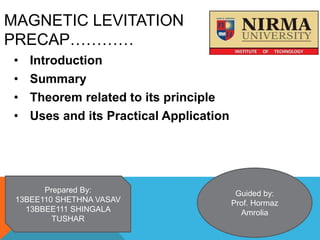 MAGNETIC LEVITATION
PRECAP…………
• Introduction
• Summary
• Theorem related to its principle
• Uses and its Practical Application
Prepared By:
13BEE110 SHETHNA VASAV
13BBEE111 SHINGALA
TUSHAR
Guided by:
Prof. Hormaz
Amrolia
 
