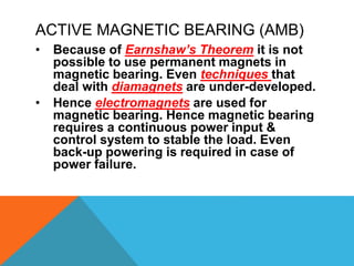 ACTIVE MAGNETIC BEARING (AMB)
• Because of Earnshaw’s Theorem it is not
possible to use permanent magnets in
magnetic bearing. Even techniques that
deal with diamagnets are under-developed.
• Hence electromagnets are used for
magnetic bearing. Hence magnetic bearing
requires a continuous power input &
control system to stable the load. Even
back-up powering is required in case of
power failure.
 