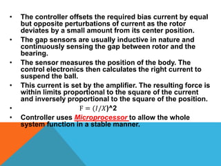 • The controller offsets the required bias current by equal
but opposite perturbations of current as the rotor
deviates by a small amount from its center position.
• The gap sensors are usually inductive in nature and
continuously sensing the gap between rotor and the
bearing.
• The sensor measures the position of the body. The
control electronics then calculates the right current to
suspend the ball.
• This current is set by the amplifier. The resulting force is
within limits proportional to the square of the current
and inversely proportional to the square of the position.
• F = (𝐼/𝑋)^2
• Controller uses Microprocessor to allow the whole
system function in a stable manner.
 