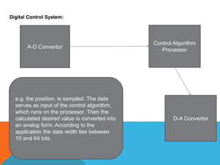 Digital Control System:
A-D Convertor
Control Algorithm
Processor
D-A Convertor
e.g. the position, is sampled. The data
serves as input of the control algorithm,
which runs on the processor. Then the
calculated desired value is converted into
an analog form. According to the
application the data width lies between
10 and 64 bits.
 