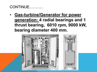 CONTINUE………..
• Gas-turbine/Generator for power
generation: 4 radial bearings and 1
thrust bearing, 6010 rpm, 9000 kW,
bearing diameter 400 mm.
 