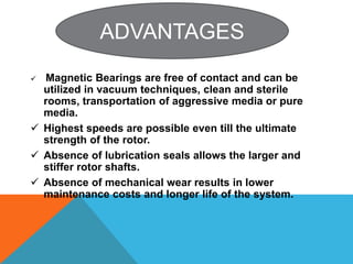 Magnetic Bearings are free of contact and can be
utilized in vacuum techniques, clean and sterile
rooms, transportation of aggressive media or pure
media.
 Highest speeds are possible even till the ultimate
strength of the rotor.
 Absence of lubrication seals allows the larger and
stiffer rotor shafts.
 Absence of mechanical wear results in lower
maintenance costs and longer life of the system.
ADVANTAGES
 