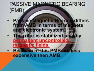 PASSIVE MAGNETIC BEARING
(PMB)
• Passive Magnetic Bearing differs
from AMB in terms of magnets
and electronic system.
• The rotor is stabilized only by
permanent uncontrolled
magnetic fields.
• Because of this PMB are less
expensive then AMB.
 