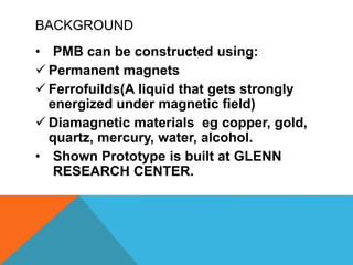 BACKGROUND
• PMB can be constructed using:
 Permanent magnets
 Ferrofuilds(A liquid that gets strongly
energized under magnetic field)
 Diamagnetic materials eg copper, gold,
quartz, mercury, water, alcohol.
• Shown Prototype is built at GLENN
RESEARCH CENTER.
 