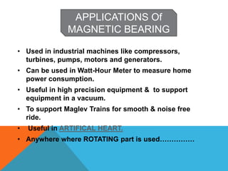 • Used in industrial machines like compressors,
turbines, pumps, motors and generators.
• Can be used in Watt-Hour Meter to measure home
power consumption.
• Useful in high precision equipment & to support
equipment in a vacuum.
• To support Maglev Trains for smooth & noise free
ride.
• Useful in ARTIFICAL HEART.
• Anywhere where ROTATING part is used……………
APPLICATIONS Of
MAGNETIC BEARING
 