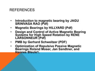 REFERENCES
• Introduction to magnetic bearing by JAGU
SRINIVASA RAO (Pdf)
• Magnetic Bearings by HILLYARD (Pdf)
• Design and Control of Active Magnetic Bearing
Systems for High Speed Rotation by RENE
LARSONNEUR (Pdf)
• PMB by Gerhard Schweitzer (PDF)
• Optimization of Repulsive Passive Magnetic
Bearings Roland Moser, Jan Sandtner, and
Hannes Bleule1.
 