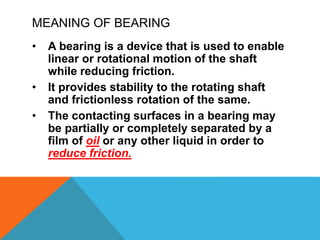 MEANING OF BEARING
• A bearing is a device that is used to enable
linear or rotational motion of the shaft
while reducing friction.
• It provides stability to the rotating shaft
and frictionless rotation of the same.
• The contacting surfaces in a bearing may
be partially or completely separated by a
film of oil or any other liquid in order to
reduce friction.
 