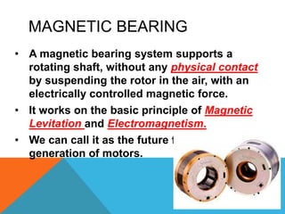 MAGNETIC BEARING
• A magnetic bearing system supports a
rotating shaft, without any physical contact
by suspending the rotor in the air, with an
electrically controlled magnetic force.
• It works on the basic principle of Magnetic
Levitation and Electromagnetism.
• We can call it as the future for upcoming
generation of motors.
 