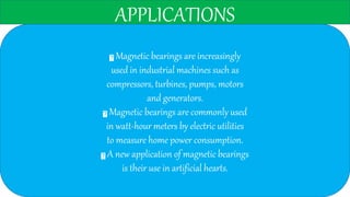 APPLICATIONS
Magnetic bearings are increasingly
used in industrial machines such as
compressors, turbines, pumps, motors
and generators.
Magnetic bearings are commonly used
in watt-hour meters by electric utilities
to measure home power consumption.
A new application of magnetic bearings
is their use in artificial hearts.
 