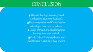 CONCLUSION
Magnetic bearings advantages and
applications have been discussed .
Electromagnetism and Control system
technologies have been introduced .
Design of thrust and radial magnetic
bearings have been studied .
Control of a rotor by rigid rotor and
flexible rotor models have been studied
.
 