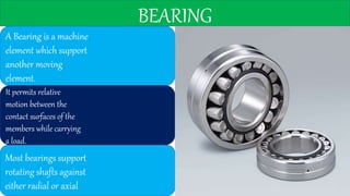 BEARING
A Bearing is a machine
element which support
another moving
element.
It permits relative
motion between the
contact surfaces of the
members while carrying
a load.
Most bearings support
rotating shafts against
either radial or axial
 
