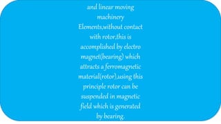and linear moving
machinery
Elements,without contact
with rotor,this is
accomplished by electro
magnet(bearing) which
attracts a ferromagnetic
material(rotor),using this
principle rotor can be
suspended in magnetic
field which is generated
by bearing.
 