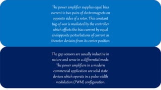 The power amplifier supplies equal bias
current to two pairs of electromagnets on
opposite sides of a rotor. This constant
tug-of-war is mediated by the controller
which offsets the bias current by equal
andopposite perturbations of current as
therotor deviates from its center position
The gap sensors are usually inductive in
nature and sense in a differential mode.
The power amplifiers in a modern
commercial application are solid state
devices which operate in a pulse width
modulation (PWM) configuration.
 