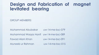 Design and Fabrication of magnet
levitated bearing
GROUP MEMBERS:
Muhammad Abubakar uw-14-me-bsc-079
Muhammad Waqas Hanif uw-14-me-bsc-089
Fawad Alam Khan uw-14-me-bsc-091
Muneeb ur Rehman uw-14-me-bsc-015
 
