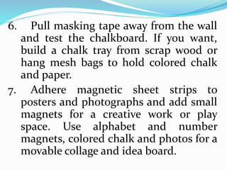 6. Pull masking tape away from the wall
and test the chalkboard. If you want,
build a chalk tray from scrap wood or
hang mesh bags to hold colored chalk
and paper.
7. Adhere magnetic sheet strips to
posters and photographs and add small
magnets for a creative work or play
space. Use alphabet and number
magnets, colored chalk and photos for a
movable collage and idea board.
 