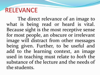RELEVANCE
The direct relevance of an image to
what is being read or heard is vital.
Because sight is the most receptive sense
for most people, an obscure or irrelevant
image will distract from other messages
being given. Further, to be useful and
add to the learning context, an image
used in teaching must relate to both the
substance of the lecture and the needs of
the students.
 
