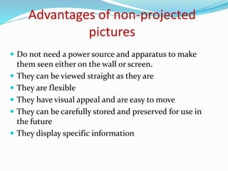 Advantages of non-projected
pictures
 Do not need a power source and apparatus to make
them seen either on the wall or screen.
 They can be viewed straight as they are
 They are flexible
 They have visual appeal and are easy to move
 They can be carefully stored and preserved for use in
the future
 They display specific information
 