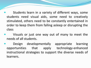  Students learn in a variety of different ways, some
students need visual aids, some need to creatively
stimulated, others need to be constantly entertained in
order to keep them from falling asleep or disrupting the
class
 Visuals or just one way out of many to meet the
needs of all students.
 Design developmentally appropriate learning
opportunities that apply technology-enhanced
instructional strategies to support the diverse needs of
learners.
 