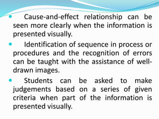 Cause-and-effect relationship can be
seen more clearly when the information is
presented visually.
 Identification of sequence in process or
procedures and the recognition of errors
can be taught with the assistance of well-
drawn images.
 Students can be asked to make
judgements based on a series of given
criteria when part of the information is
presented visually.
 