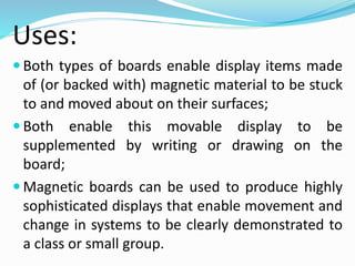 Uses:
 Both types of boards enable display items made
of (or backed with) magnetic material to be stuck
to and moved about on their surfaces;
 Both enable this movable display to be
supplemented by writing or drawing on the
board;
 Magnetic boards can be used to produce highly
sophisticated displays that enable movement and
change in systems to be clearly demonstrated to
a class or small group.
 