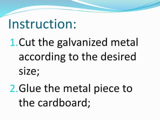 Instruction:
1.Cut the galvanized metal
according to the desired
size;
2.Glue the metal piece to
the cardboard;
 