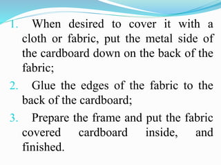 1. When desired to cover it with a
cloth or fabric, put the metal side of
the cardboard down on the back of the
fabric;
2. Glue the edges of the fabric to the
back of the cardboard;
3. Prepare the frame and put the fabric
covered cardboard inside, and
finished.
 