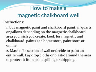 How to make a
magnetic chalkboard well
Instructions:
1. buy magnetic paint and chalkboard paint, in quarts
or gallons depending on the magnetic chalkboard
area you wish you create. Look for magnetic and
chalkboard paints at a home store, paint store or
online.
2. Mask off a section of wall or decide to paint an
entire wall. Lay drop cloths or plastic around the area
to protect it from paint spilling or dripping.
 